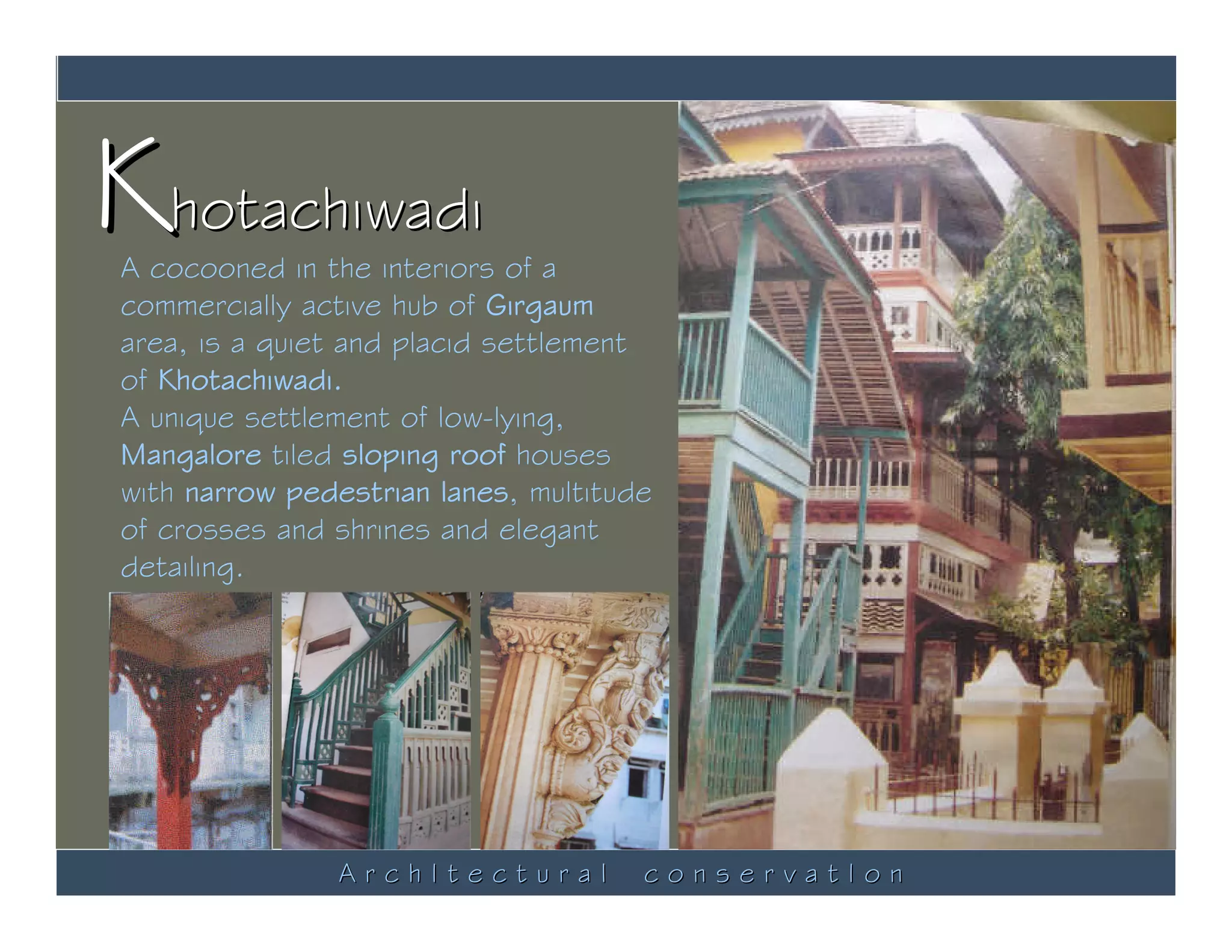 Khotachiwadi
A cocooned in the interiors of a
commercially active hub of Girgaum
area, is a quiet and placid settlement
of Khotachiwadi.
A unique settlement of low-lying,
Mangalore tiled sloping roof houses
with narrow pedestrian lanes, multitude
of crosses and shrines and elegant
detailing.




               ArchItectural          conservatIon
 