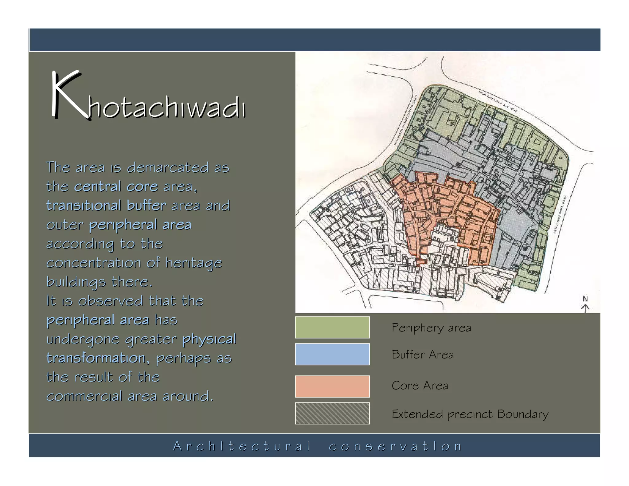 Khotachiwadi
The area is demarcated as
the central core area,
transitional buffer area and
outer peripheral area
according to the
concentration of heritage
buildings there.
It is observed that the
peripheral area has                    Periphery area
undergone greater physical
transformation, perhaps as             Buffer Area
the result of the                      Core Area
commercial area around.
                                       Extended precinct Boundary

                  ArchItectural   conservatIon
 