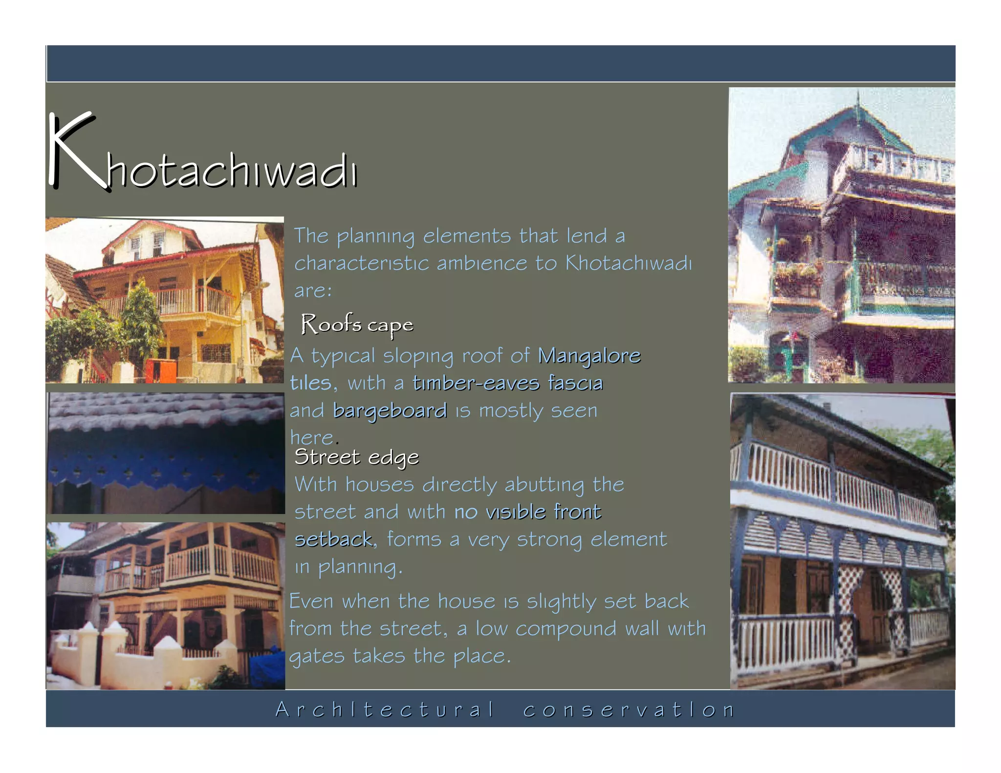 Khotachiwadi
          The planning elements that lend a
          characteristic ambience to Khotachiwadi
          are:
           Roofs cape
         A typical sloping roof of Mangalore
         tiles, with a timber-eaves fascia
         and bargeboard is mostly seen
         here.
          Street edge
          With houses directly abutting the
          street and with no visible front
          setback, forms a very strong element
          setback
          in planning.
         Even when the house is slightly set back
         from the street, a low compound wall with
         gates takes the place.

        ArchItectural           conservatIon
 