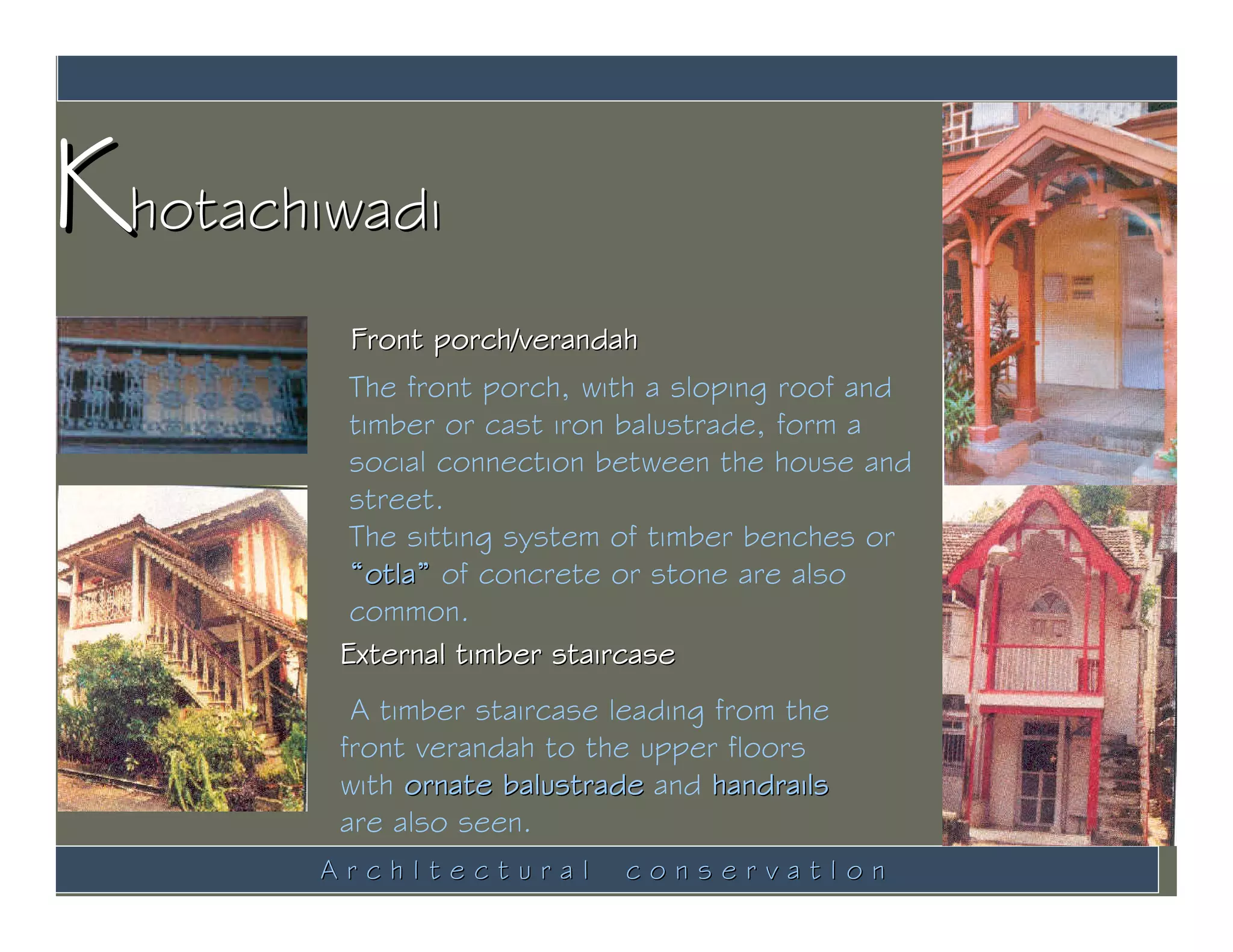 Khotachiwadi
         Front porch/verandah
         The front porch, with a sloping roof and
         timber or cast iron balustrade, form a
         social connection between the house and
         street.
         The sitting system of timber benches or
         “otla” of concrete or stone are also
         common.
        External timber staircase
         A timber staircase leading from the
        front verandah to the upper floors
        with ornate balustrade and handrails
        are also seen.
        ArchItectural        conservatIon
 