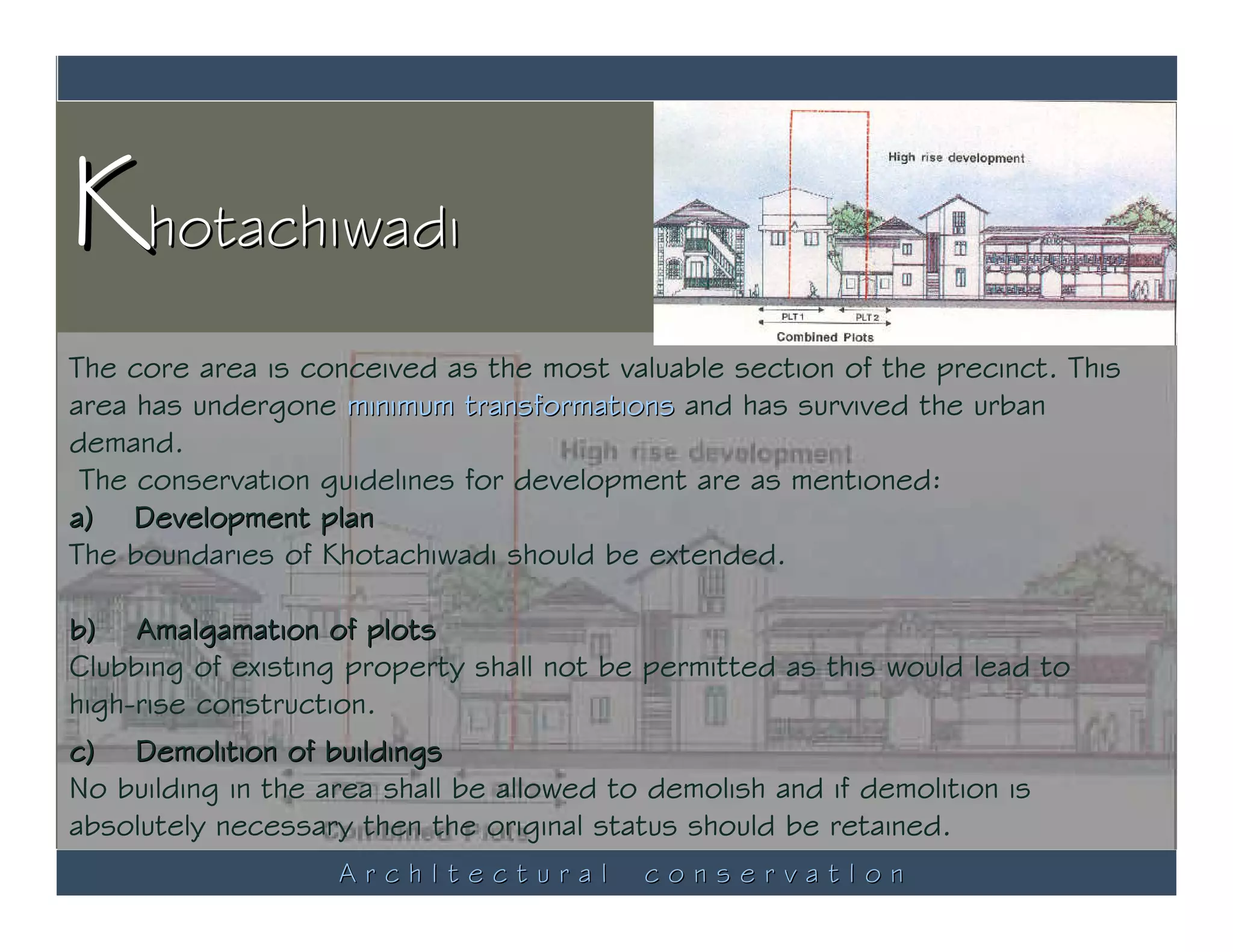 Khotachiwadi
The core area is conceived as the most valuable section of the precinct. This
area has undergone minimum transformations and has survived the urban
demand.
 The conservation guidelines for development are as mentioned:
a) Development plan
The boundaries of Khotachiwadi should be extended.

b) Amalgamation of plots
Clubbing of existing property shall not be permitted as this would lead to
high-rise construction.
c) Demolition of buildings
No building in the area shall be allowed to demolish and if demolition is
absolutely necessary then the original status should be retained.
                    ArchItectural          conservatIon
 