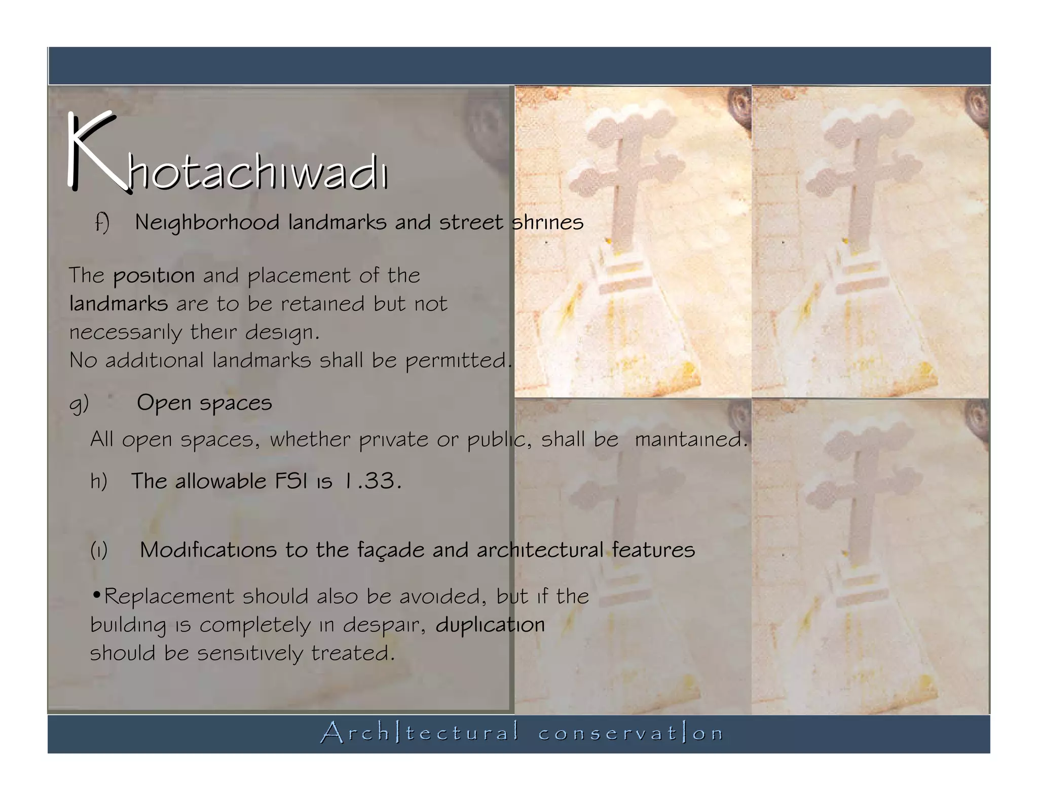Khotachiwadi
     f)    Neighborhood landmarks and street shrines

The position and placement of the
landmarks are to be retained but not
necessarily their design.
No additional landmarks shall be permitted.
g)         Open spaces
     All open spaces, whether private or public, shall be maintained.
     h)    The allowable FSI is 1.33.

     (i)   Modifications to the façade and architectural features
     •Replacement should also be avoided, but if the
     building is completely in despair, duplication
     should be sensitively treated.


                             ArchItectural conservatIon
 