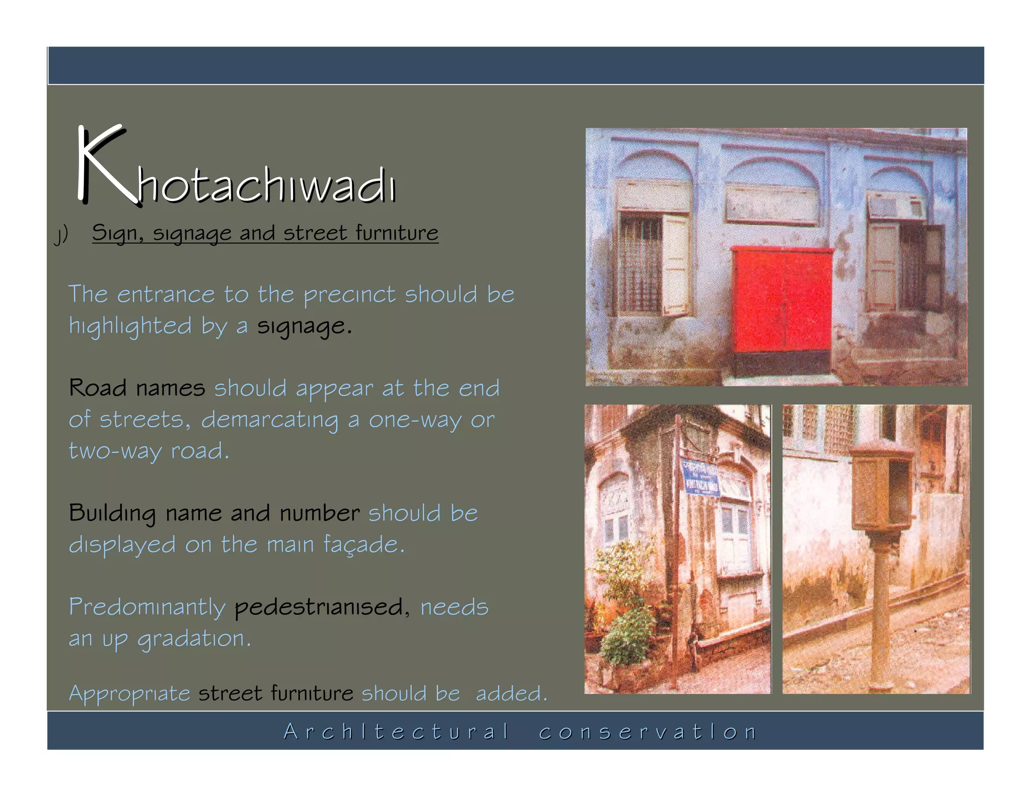 Khotachiwadi
j) Sign, signage and street furniture

 The entrance to the precinct should be
 highlighted by a signage.

 Road names should appear at the end
 of streets, demarcating a one-way or
 two-way road.

 Building name and number should be
 displayed on the main façade.

 Predominantly pedestrianised, needs
 an up gradation.

 Appropriate street furniture should be added.
                     ArchItectural           conservatIon
 