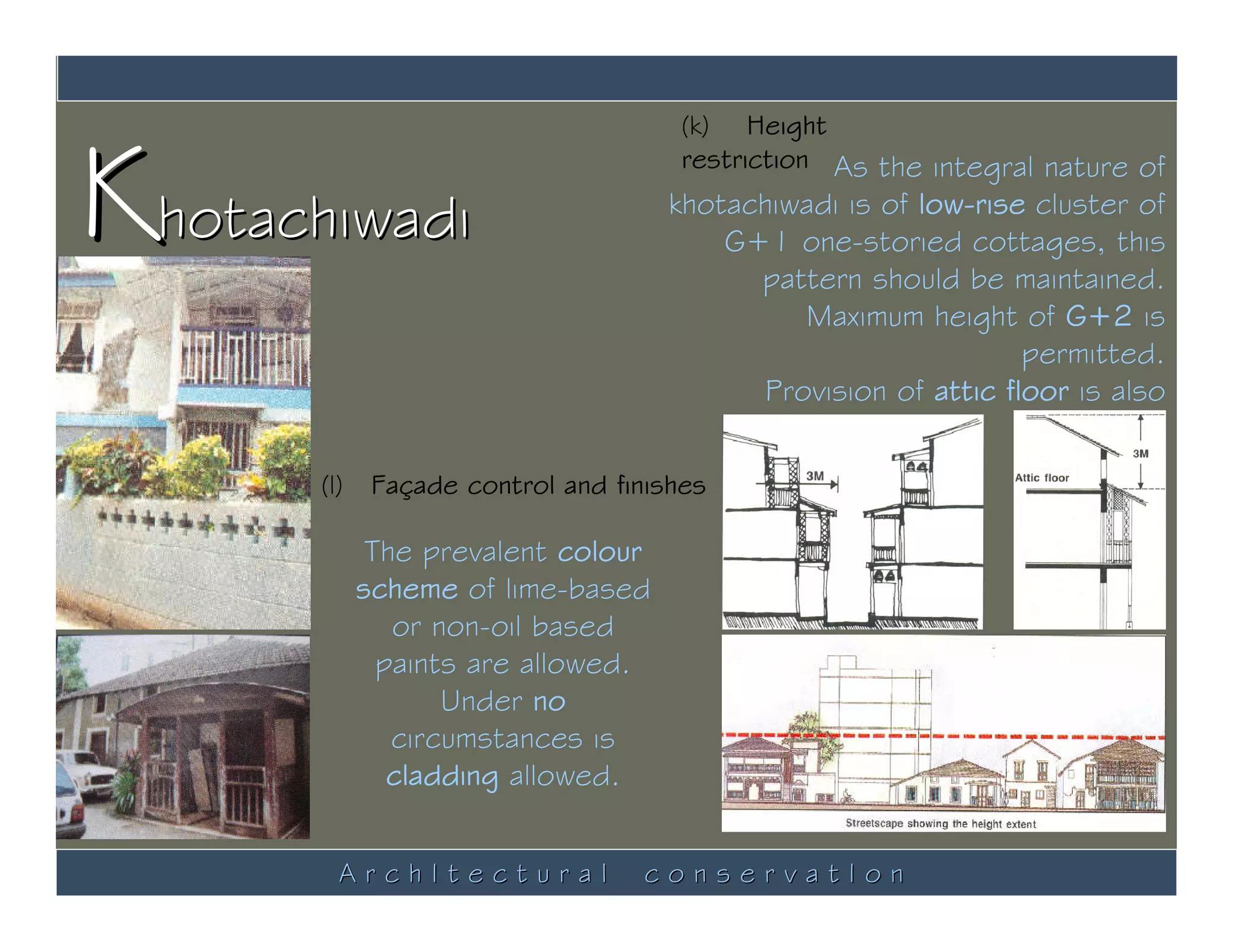 Khotachiwadi
                                      (k) Height
                                      restriction As the integral nature of
                                     khotachiwadi is of low-rise cluster of
                                         G+1 one-storied cottages, this
                                           pattern should be maintained.
                                               Maximum height of G+2 is
                                                                 permitted.
                                            Provision of attic floor is also
                                                                   allowed.
       (l)    Façade control and finishes

              The prevalent colour
             scheme of lime-based
                or non-oil based
               paints are allowed.
                    Under no
                circumstances is
                cladding allowed.


         ArchItectural              conservatIon
 