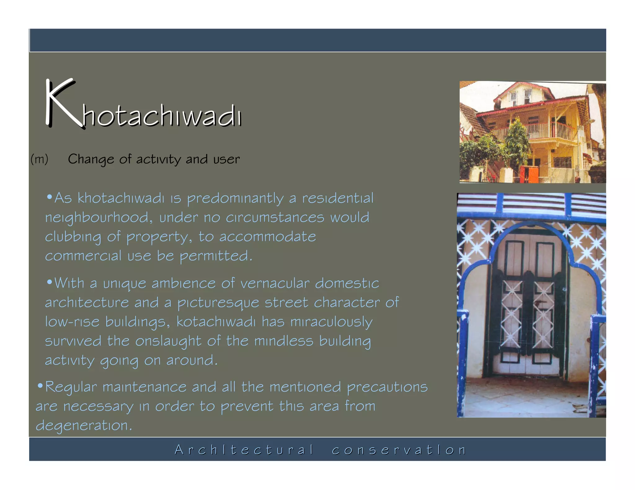 Khotachiwadi
(m)   Change of activity and user

  •As khotachiwadi is predominantly a residential
  neighbourhood, under no circumstances would
  clubbing of property, to accommodate
  commercial use be permitted.
  •With a unique ambience of vernacular domestic
  architecture and a picturesque street character of
  low-rise buildings, kotachiwadi has miraculously
  survived the onslaught of the mindless building
  activity going on around.
•Regular maintenance and all the mentioned precautions
are necessary in order to prevent this area from
degeneration.
                      ArchItectural       conservatIon
 