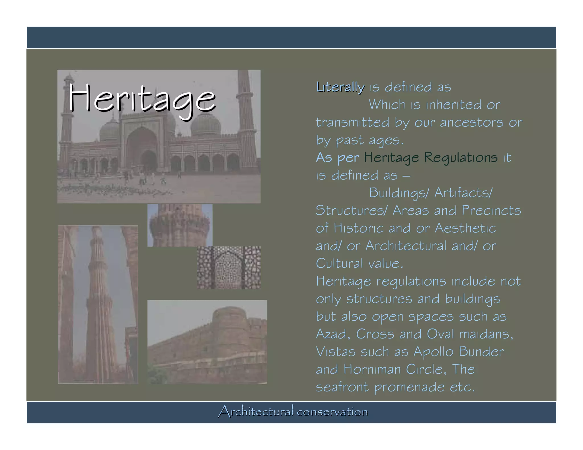 Heritage               Literally is defined as
                                 Which is inherited or
                       transmitted by our ancestors or
                       by past ages.
                       As per Heritage Regulations it
                       is defined as –
                                 Buildings/ Artifacts/
                       Structures/ Areas and Precincts
                       of Historic and or Aesthetic
                       and/ or Architectural and/ or
                       Cultural value.
                       Heritage regulations include not
                       only structures and buildings
                       but also open spaces such as
                       Azad, Cross and Oval maidans,
                       Vistas such as Apollo Bunder
                       and Horniman Circle, The
                       seafront promenade etc.
       Architectural conservation
 