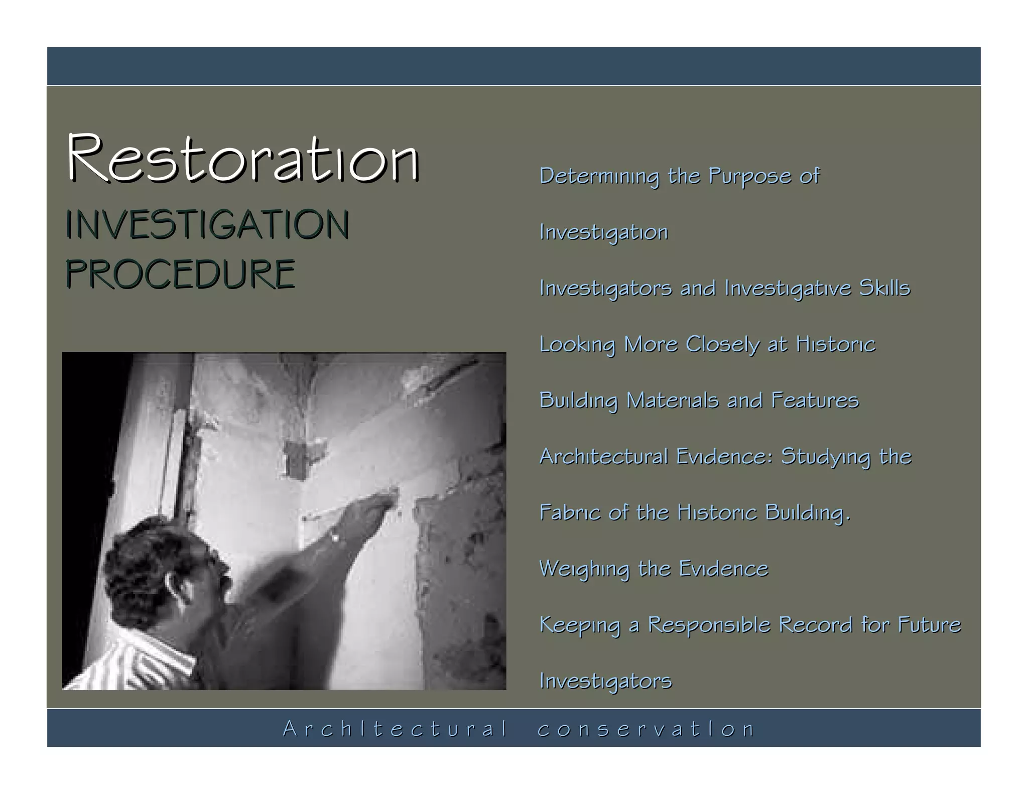 Restoration              Determining the Purpose of

INVESTIGATION            Investigation

PROCEDURE                Investigators and Investigative Skills

                         Looking More Closely at Historic

                         Building Materials and Features

                         Architectural Evidence: Studying the

                         Fabric of the Historic Building.

                         Weighing the Evidence

                         Keeping a Responsible Record for Future

                         Investigators

         ArchItectural   conservatIon
 