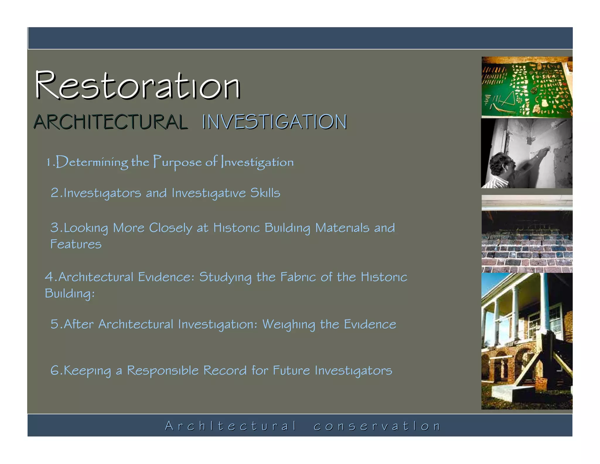 Restoration
ARCHITECTURAL INVESTIGATION
 1.Determining the Purpose of Investigation

 2.Investigators and Investigative Skills

 3.Looking More Closely at Historic Building Materials and
 Features

 4.Architectural Evidence: Studying the Fabric of the Historic
 Building:

 5.After Architectural Investigation: Weighing the Evidence


 6.Keeping a Responsible Record for Future Investigators



                     ArchItectural            conservatIon
 