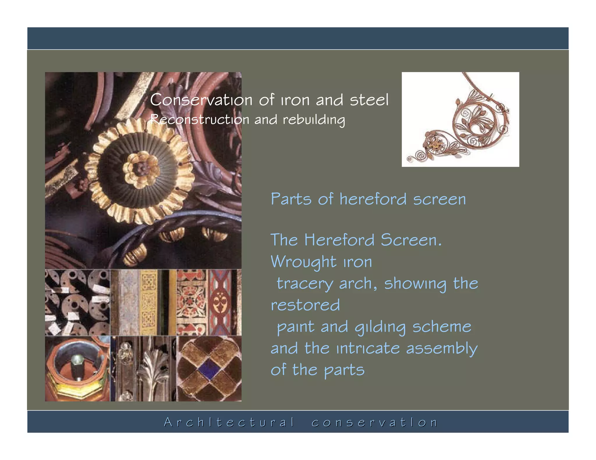 Conservation of iron and steel
Reconstruction and rebuilding




                 Parts of hereford screen

                 The Hereford Screen.
                 Wrought iron
                  tracery arch, showing the
                 restored
                  paint and gilding scheme
                 and the intricate assembly
                 of the parts

  ArchItectural        conservatIon
 