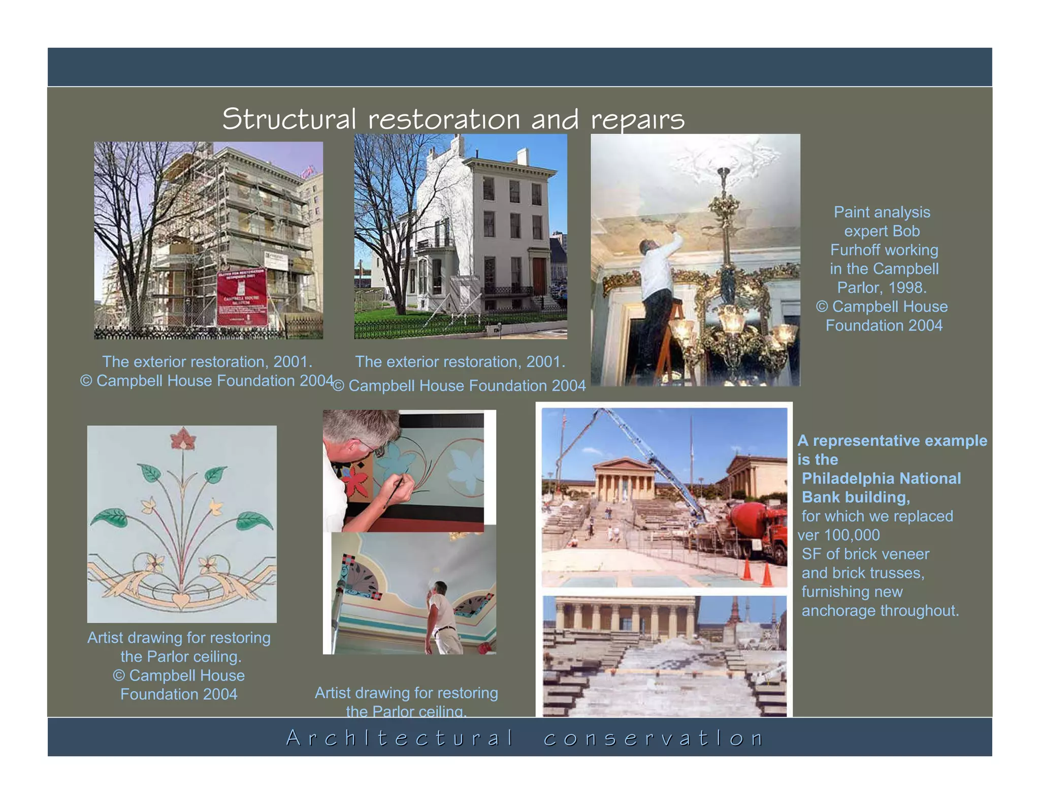 Structural restoration and repairs

                                                                                     Paint analysis
                                                                                       expert Bob
                                                                                     Furhoff working
                                                                                    in the Campbell
                                                                                      Parlor, 1998.
                                                                                   © Campbell House
                                                                                    Foundation 2004

  The exterior restoration, 2001.  The exterior restoration, 2001.
© Campbell House Foundation 2004© Campbell House Foundation 2004


                                                                                 A representative example
                                                                                 is the
                                                                                  Philadelphia National
                                                                                  Bank building,
                                                                                  for which we replaced
                                                                                 ver 100,000
                                                                                  SF of brick veneer
                                                                                  and brick trusses,
                                                                                  furnishing new
                                                                                  anchorage throughout.
Artist drawing for restoring
     the Parlor ceiling.
    © Campbell House
     Foundation 2004               Artist drawing for restoring
                                        the Parlor ceiling.
                                ArchItectural
                               © Campbell House Foundation 2004
                                                                  conservatIon
 