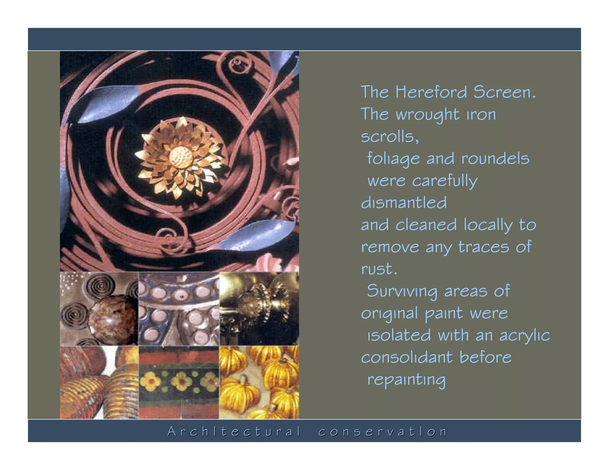 The Hereford Screen.
                   The wrought iron
                   scrolls,
                    foliage and roundels
                    were carefully
                   dismantled
                   and cleaned locally to
                   remove any traces of
                   rust.
                    Surviving areas of
                   original paint were
                    isolated with an acrylic
                   consolidant before
                    repainting

ArchItectural   conservatIon
 