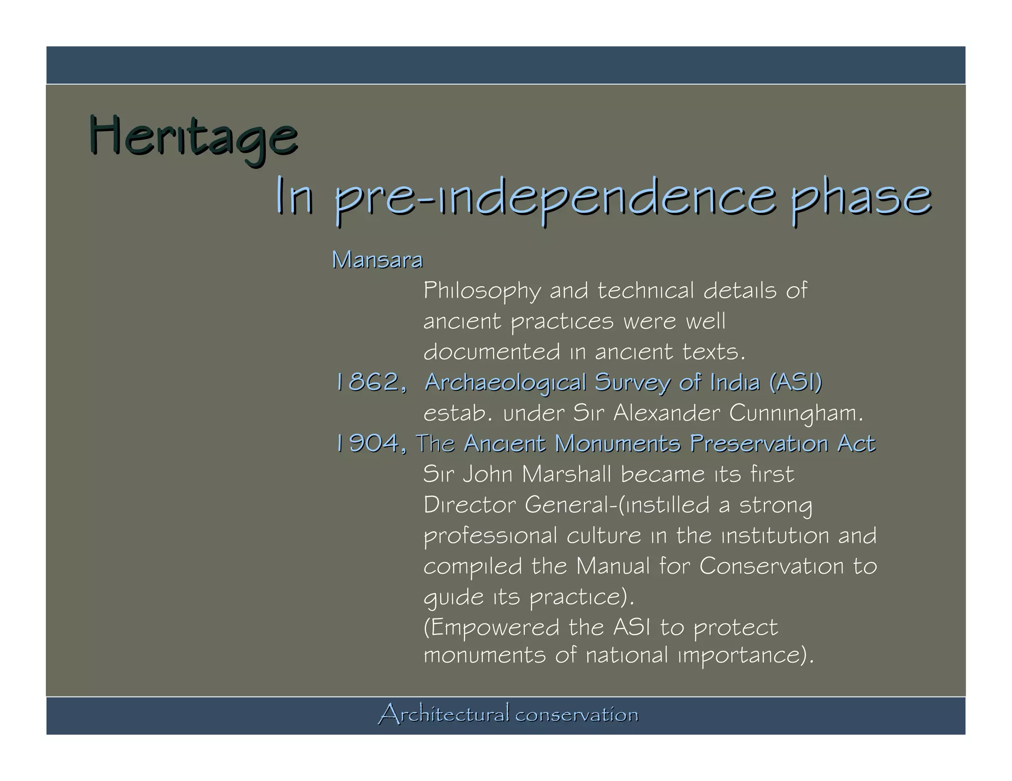 Heritage
       In pre-independence phase
         Mansara
                Philosophy and technical details of
                ancient practices were well
                documented in ancient texts.
         1862, Archaeological Survey of India (ASI)
                estab. under Sir Alexander Cunningham.
         1904, The Ancient Monuments Preservation Act
                Sir John Marshall became its first
                Director General-(instilled a strong
                professional culture in the institution and
                compiled the Manual for Conservation to
                guide its practice).
                (Empowered the ASI to protect
                monuments of national importance).

             Architectural conservation
 