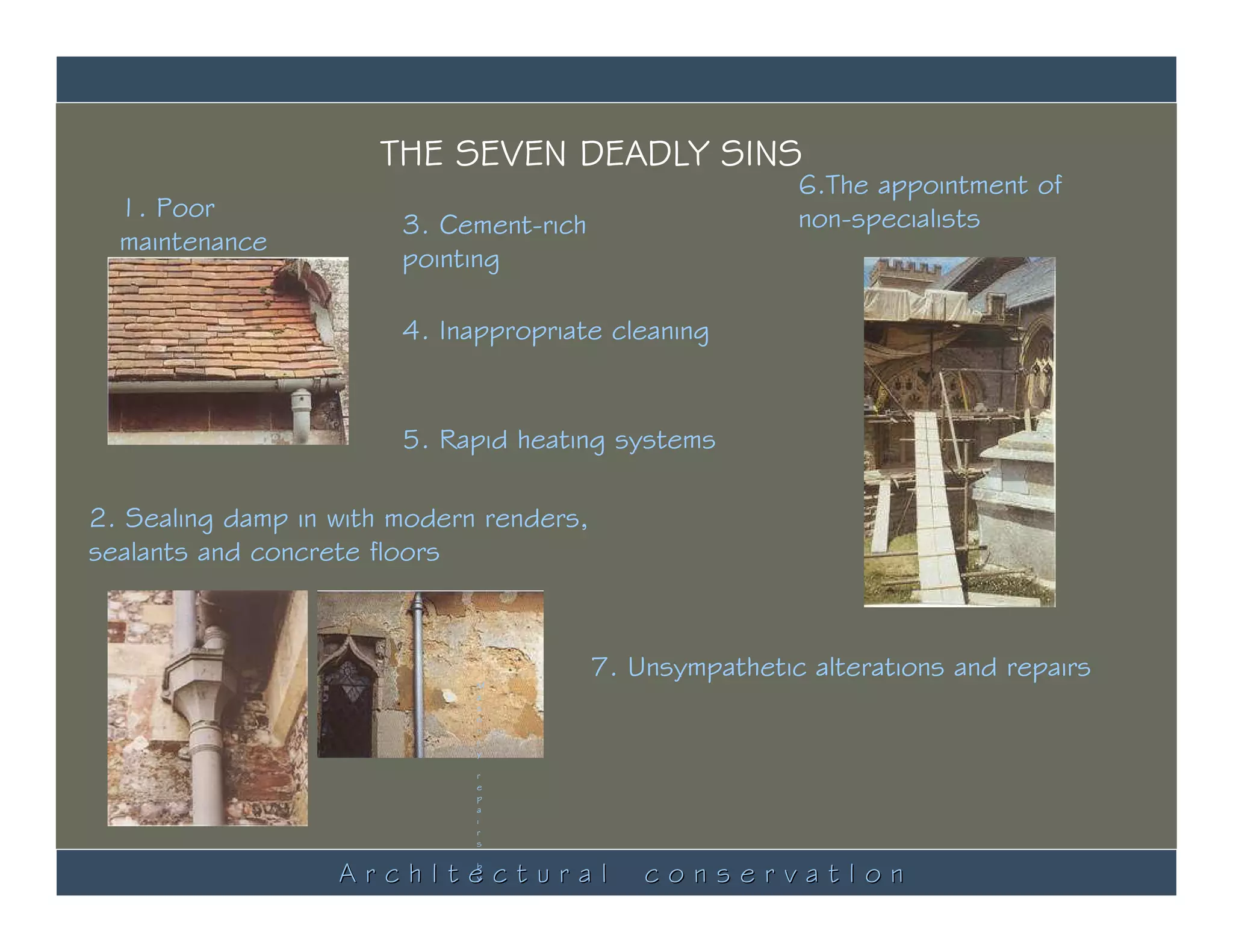 THE SEVEN DEADLY SINS
                                                          6.The appointment of
  1. Poor                                                 non-specialists
                        3. Cement-rich
  maintenance
                        pointing

                        4. Inappropriate cleaning


                        5. Rapid heating systems

2. Sealing damp in with modern renders,
sealants and concrete floors



                              M
                                          7. Unsympathetic alterations and repairs
                              a
                              s
                              o
                              n
                              r
                              y

                              r
                              e
                              p
                              a
                              i
                              r
                              s


                   ArchItectural
                              b
                              y               conservatIon
                              S
 