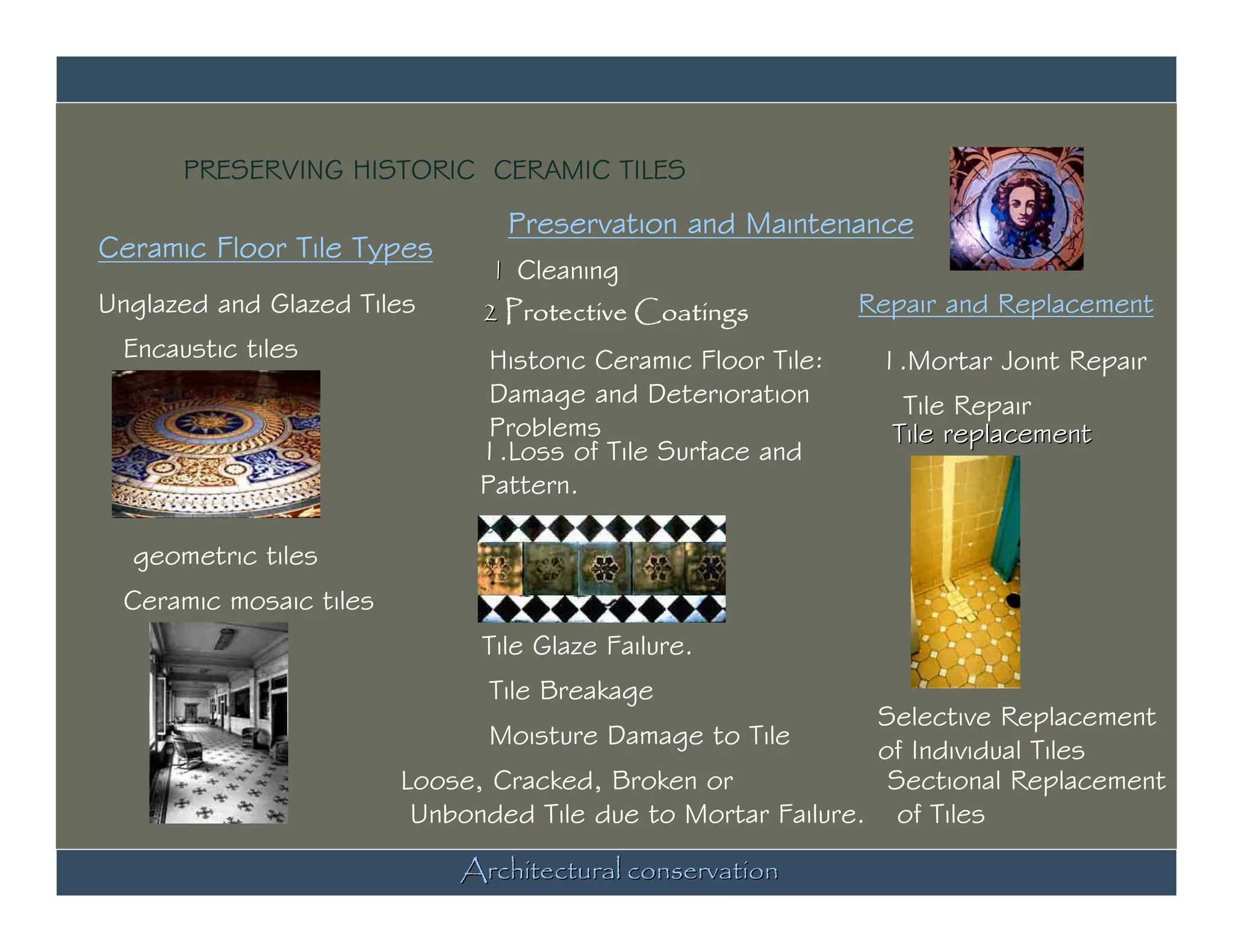 PRESERVING HISTORIC CERAMIC TILES
                                Preservation and Maintenance
Ceramic Floor Tile Types
                              1 Cleaning
Unglazed and Glazed Tiles     2 Protective Coatings           Repair and Replacement
 Encaustic tiles               Historic Ceramic Floor Tile:    1.Mortar Joint Repair
                               Damage and Deterioration          Tile Repair
                               Problems                         Tile replacement
                              1.Loss of Tile Surface and
                              Pattern.

  geometric tiles
 Ceramic mosaic tiles
                              Tile Glaze Failure.
                              Tile Breakage
                                                             Selective Replacement
                              Moisture Damage to Tile
                                                             of Individual Tiles
                        Loose, Cracked, Broken or             Sectional Replacement
                         Unbonded Tile due to Mortar Failure. of Tiles
                            Architectural conservation
 