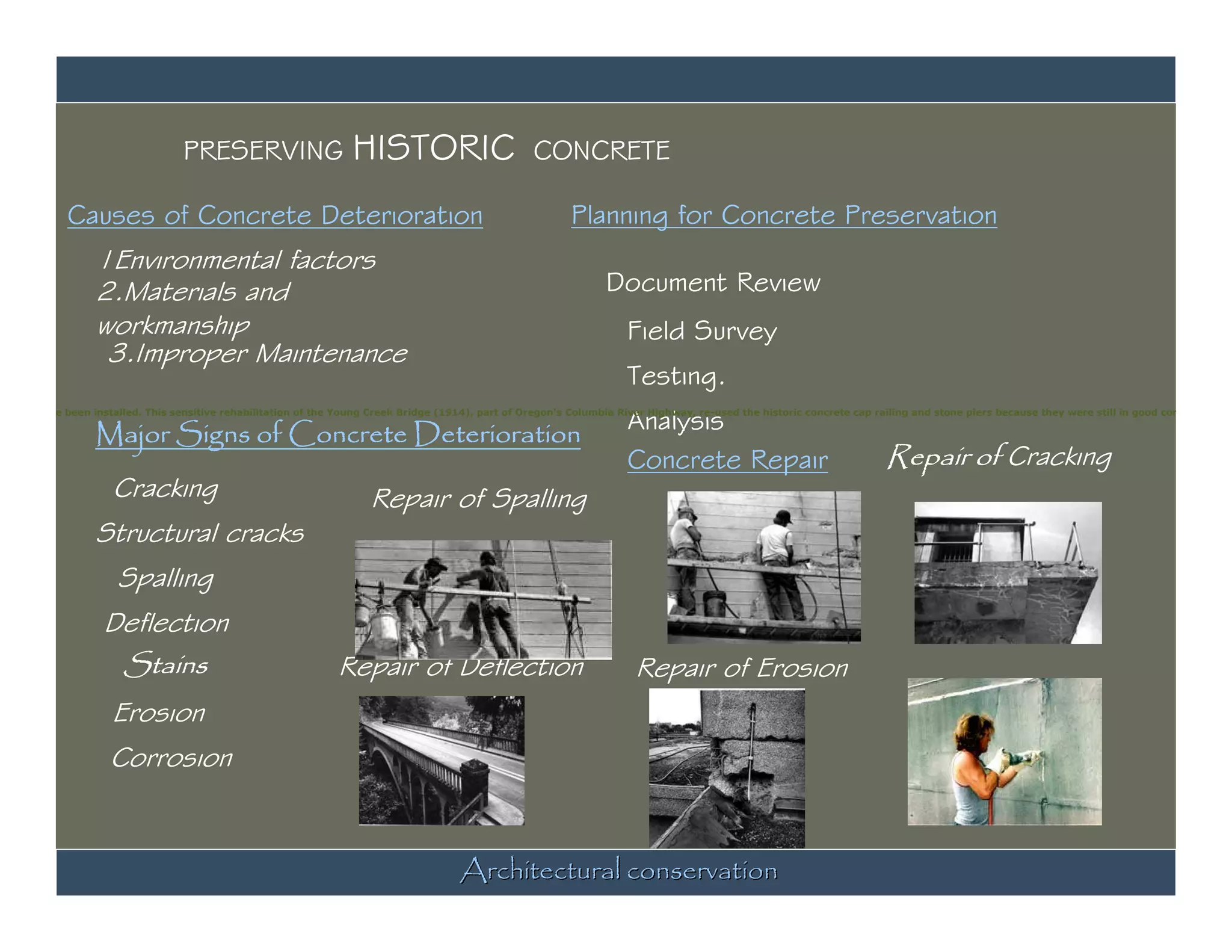 PRESERVING                       HISTORIC                           CONCRETE

             Causes of Concrete Deterioration                                                                 Planning for Concrete Preservation
                   1Environmental factors
                   2.Materials and                                                                                   Document Review
                   workmanship                                                                                           Field Survey
                    3.Improper Maintenance
                                                                                                                         Testing.

                   Major Signs of Concrete Deterioration                                                                 Analysis
pindles have been installed. This sensitive rehabilitation of the Young Creek Bridge (1914), part of Oregon's Columbia River Highway, re-used the historic concrete cap railing and stone piers because they were still in good condition. Pho




                                                                                                                         Concrete Repair                                  Repair of Cracking
                      Cracking                                         Repair of Spalling
                   Structural cracks
                       Spalling
                    Deflection
                     Stains                                      Repair of Deflection                                     Repair of Erosion
                      Erosion
                     Corrosion



                                                                                        Architectural conservation
 