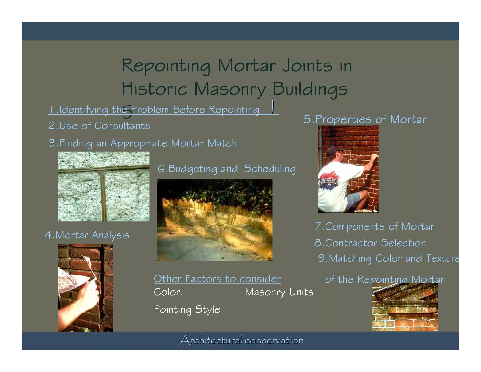 Repointing Mortar Joints in
                Historic Masonry Buildings
1.Identifying the Problem Before Repointing 1
                5
2.Use of Consultants
                                              5.Properties of Mortar
3.Finding an Appropriate Mortar Match

                       6.Budgeting and Scheduling




                                                         7.Components of Mortar
4.Mortar Analysis
                                                         8.Contractor Selection
                                                          9.Matching Color and Texture
                       Other Factors to consider           of the Repointing Mortar
                       Color.            Masonry Units
                       Pointing Style

                            Architectural conservation
 