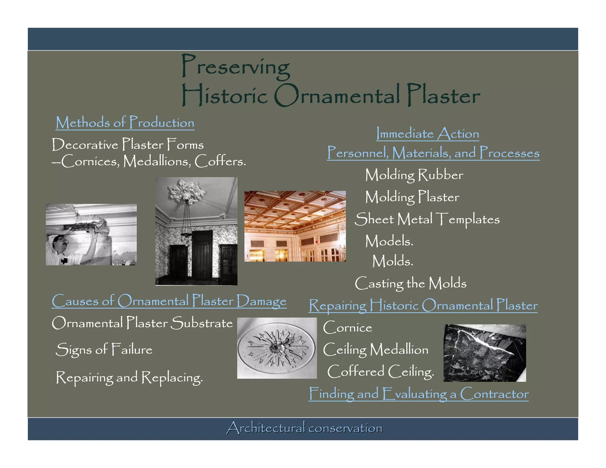 Preserving
                     Historic Ornamental Plaster
Methods of Production
                                                   Immediate Action
Decorative Plaster Forms
                                            Personnel, Materials, and Processes
--Cornices, Medallions, Coffers.
                                                  Molding Rubber
                                                  Molding Plaster
                                                 Sheet Metal Templates
                                                  Models.
                                                  Molds.
                                                 Casting the Molds
Causes of Ornamental Plaster Damage      Repairing Historic Ornamental Plaster
Ornamental Plaster Substrate               Cornice
Signs of Failure                           Ceiling Medallion

Repairing and Replacing.                    Coffered Ceiling.
                                         Finding and Evaluating a Contractor

                            Architectural conservation
 