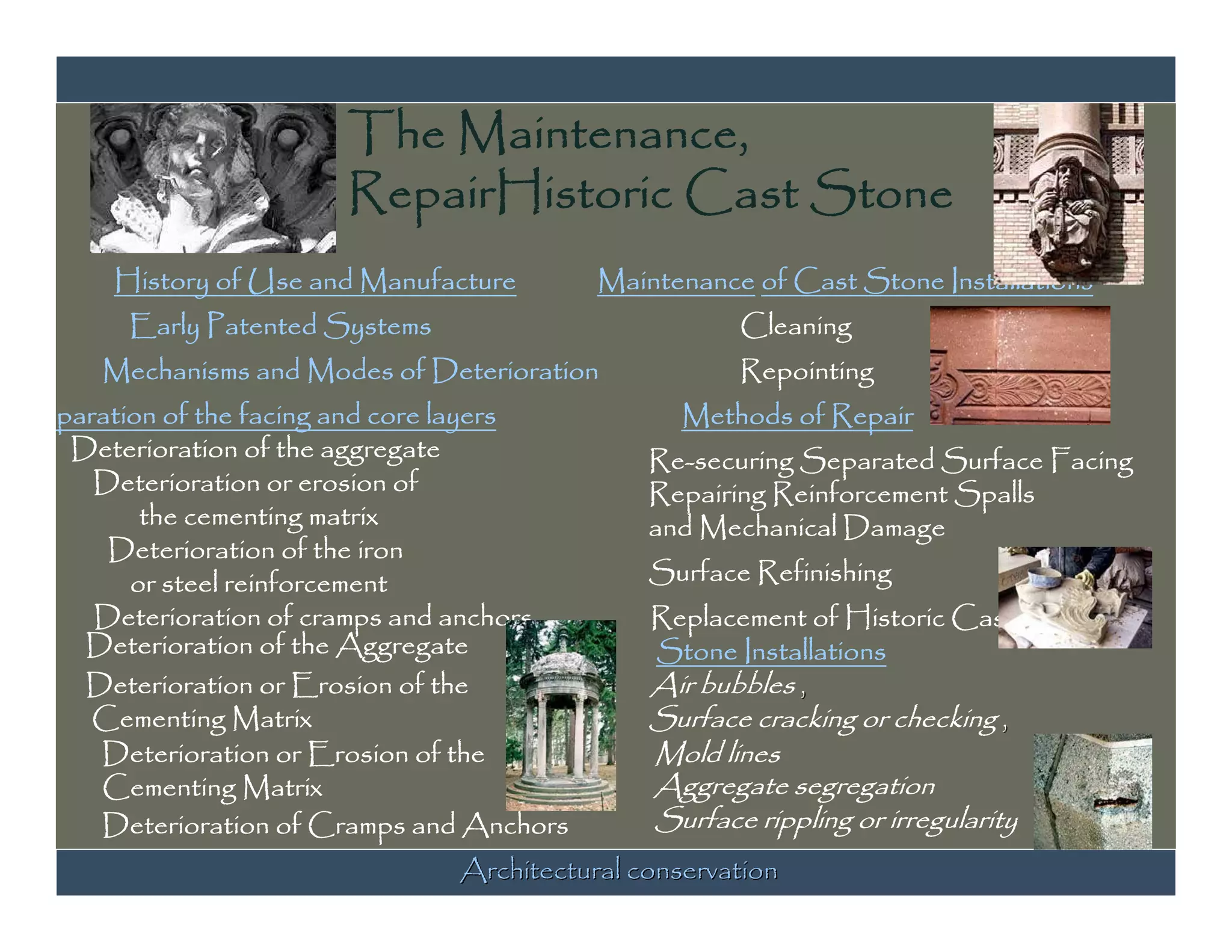 The Maintenance,
                        RepairHistoric Cast Stone
       History of Use and Manufacture       Maintenance of Cast Stone Installations
        Early Patented Systems                         Cleaning
      Mechanisms and Modes of Deterioration            Repointing
Separation of the facing and core layers           Methods of Repair
   Deterioration of the aggregate               Re-securing Separated Surface Facing
     Deterioration or erosion of                Repairing Reinforcement Spalls
         the cementing matrix                   and Mechanical Damage
      Deterioration of the iron
        or steel reinforcement                  Surface Refinishing
     Deterioration of cramps and anchors        Replacement of Historic Cast
    Deterioration of the Aggregate              Stone Installations
    Deterioration or Erosion of the             Air bubbles ,
     Cementing Matrix                           Surface cracking or checking ,
     Deterioration or Erosion of the            Mold lines
     Cementing Matrix                           Aggregate segregation
     Deterioration of Cramps and Anchors        Surface rippling or irregularity
                                 Architectural conservation
 