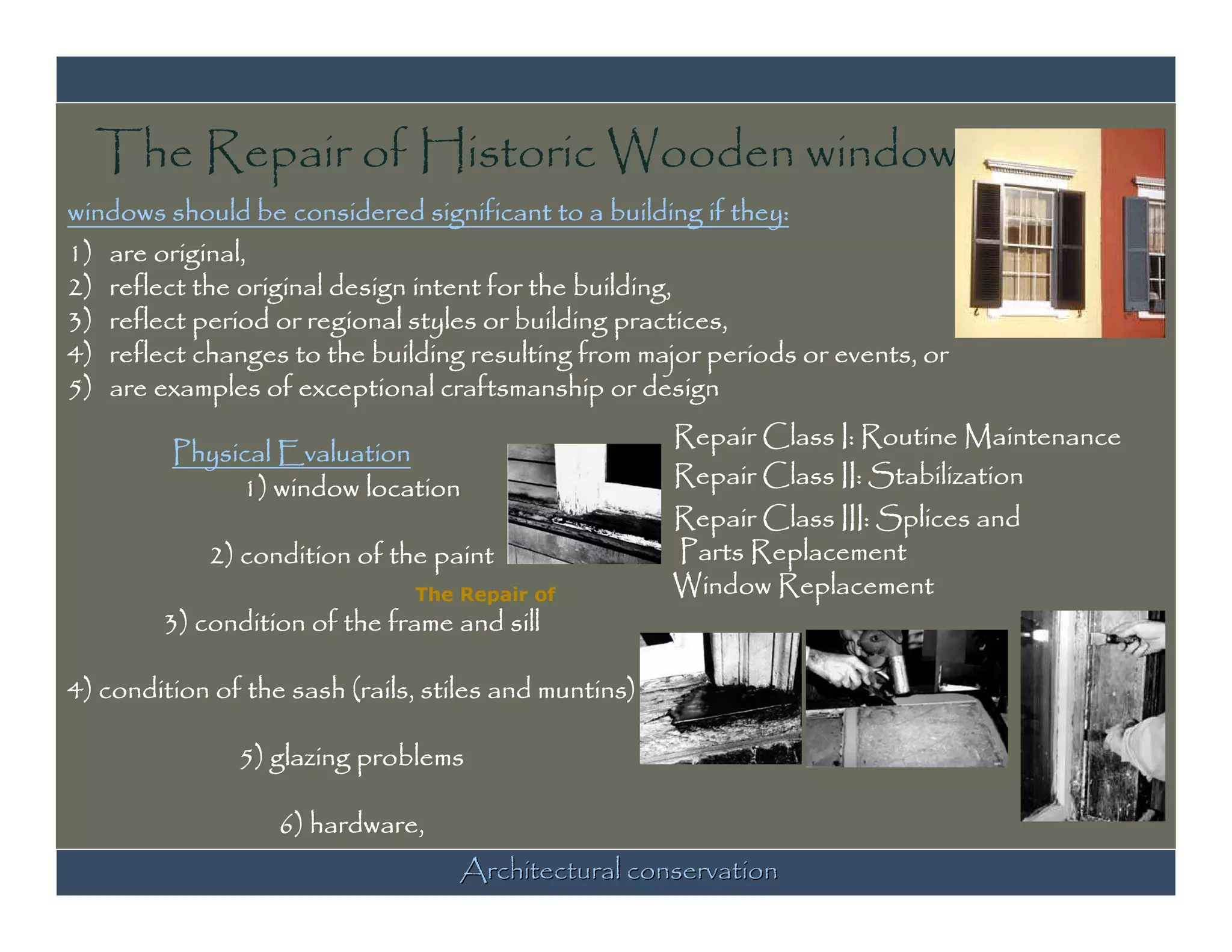 The Repair of Historic Wooden windows
windows should be considered significant to a building if they:
1) are original,
2) reflect the original design intent for the building,
3) reflect period or regional styles or building practices,
4) reflect changes to the building resulting from major periods or events, or
5) are examples of exceptional craftsmanship or design
                                                       Repair Class I: Routine Maintenance
         Physical Evaluation
              1) window location                       Repair Class II: Stabilization
                                                       Repair Class III: Splices and
            2) condition of the paint                  Parts Replacement
                               The Repair of           Window Replacement
        3) condition of the frame and sill

4) condition of the sash (rails, stiles and muntins)

               5) glazing problems

                   6) hardware,
                                   Architectural conservation
 