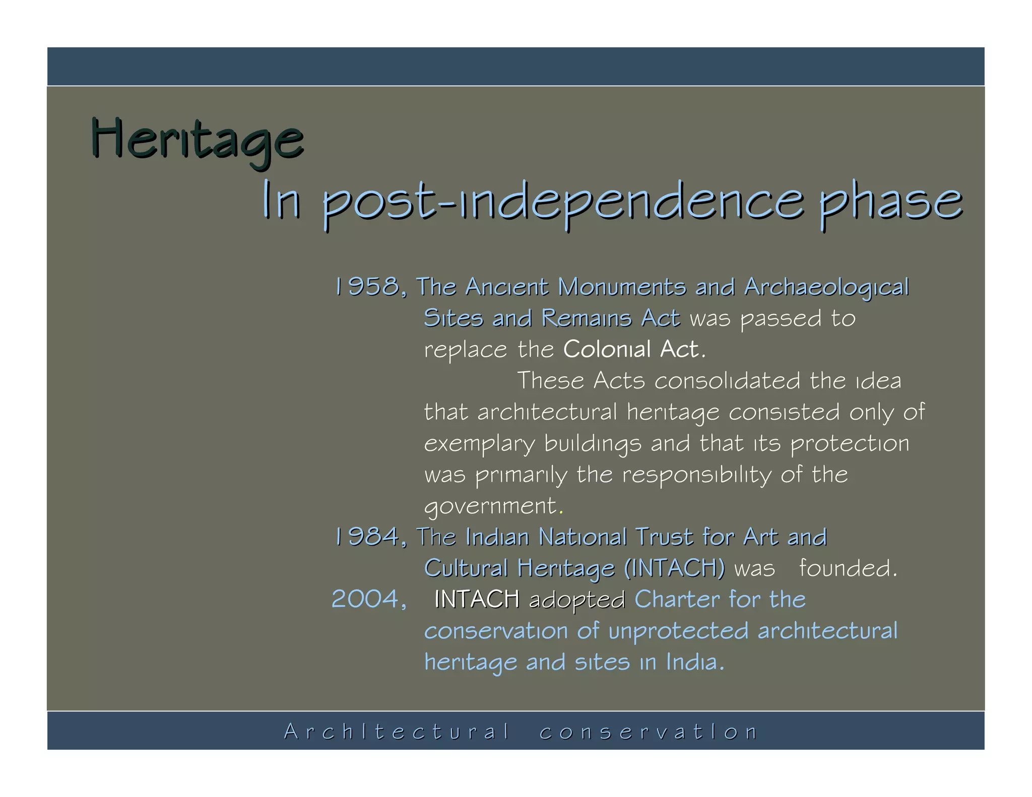 Heritage
       In post-independence phase
         1958, The Ancient Monuments and Archaeological
                Sites and Remains Act was passed to
                replace the Colonial Act.
                         These Acts consolidated the idea
                that architectural heritage consisted only of
                exemplary buildings and that its protection
                was primarily the responsibility of the
                government.
         1984, The Indian National Trust for Art and
                Cultural Heritage (INTACH) was founded.
         2004, INTACH adopted Charter for the
                conservation of unprotected architectural
                heritage and sites in India.

       ArchItectural       conservatIon
 