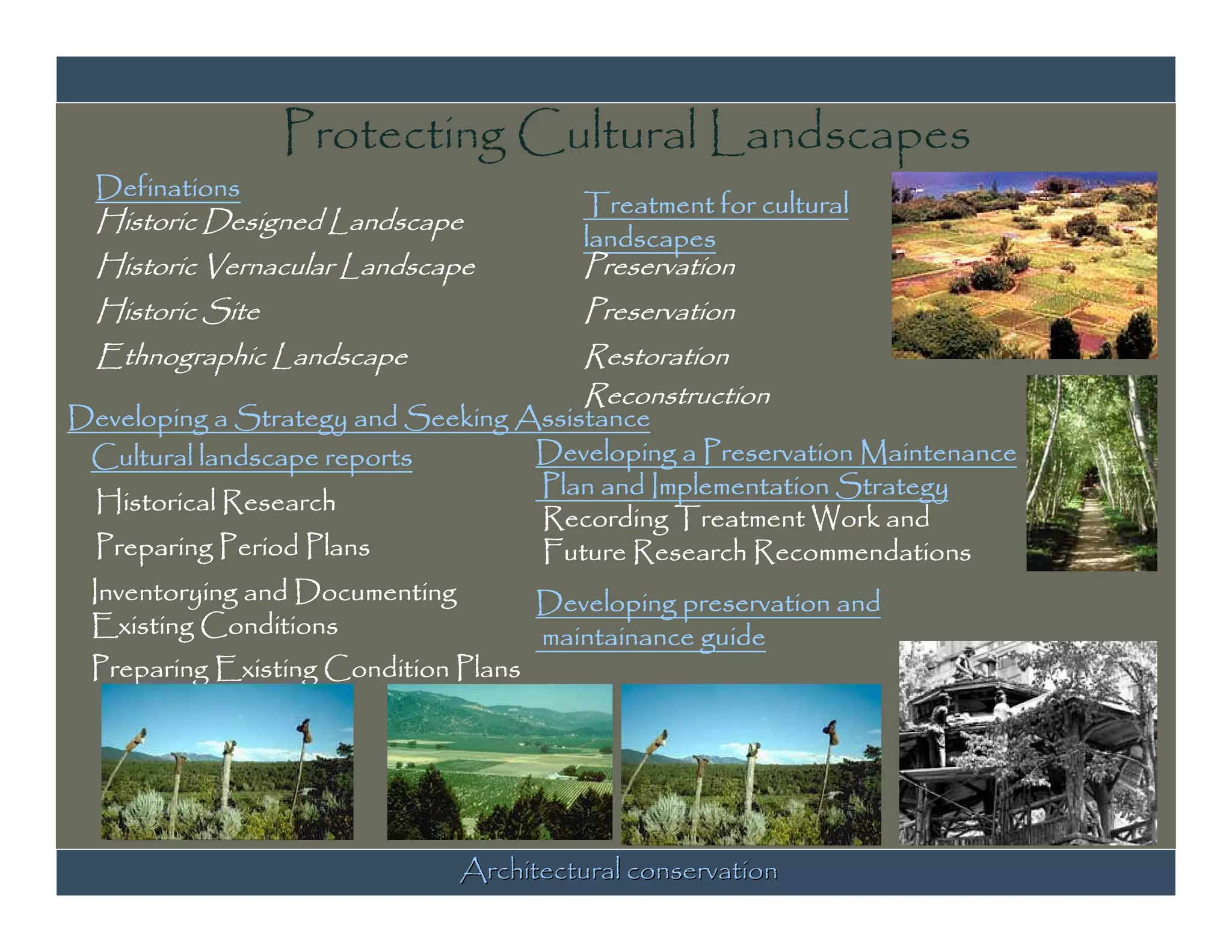 Protecting Cultural Landscapes
  Definations
                                        Treatment for cultural
  Historic Designed Landscape
                                        landscapes
  Historic Vernacular Landscape         Preservation
  Historic Site                         Preservation
  Ethnographic Landscape               Restoration
                                       Reconstruction
Developing a Strategy and Seeking Assistance
 Cultural landscape reports        Developing a Preservation Maintenance
                                   Plan and Implementation Strategy
  Historical Research
                                   Recording Treatment Work and
  Preparing Period Plans           Future Research Recommendations
 Inventorying and Documenting      Developing preservation and
 Existing Conditions               maintainance guide
 Preparing Existing Condition Plans




                              Architectural conservation
 