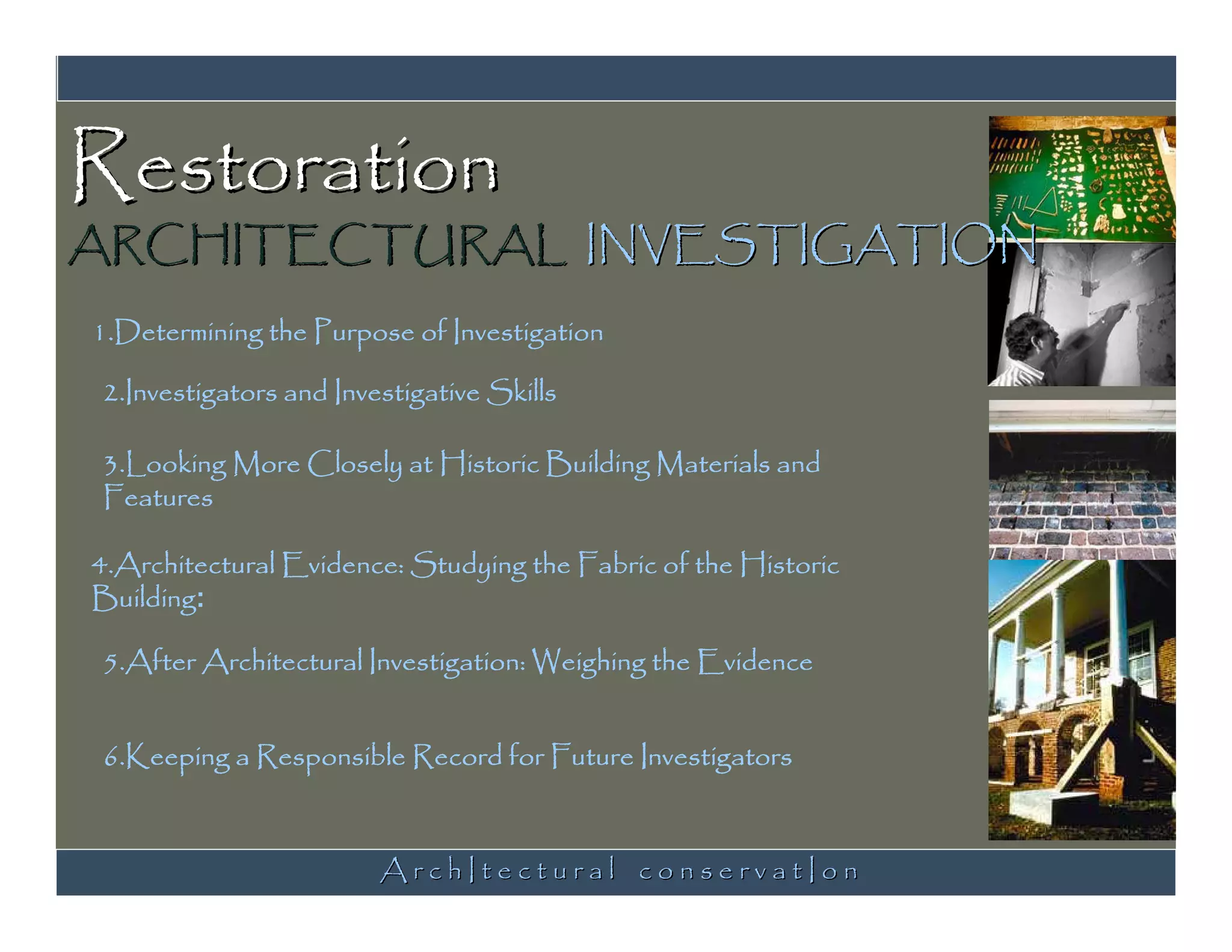 Restoration
ARCHITECTURAL INVESTIGATION
1.Determining the Purpose of Investigation

2.Investigators and Investigative Skills

3.Looking More Closely at Historic Building Materials and
Features

4.Architectural Evidence: Studying the Fabric of the Historic
Building:

5.After Architectural Investigation: Weighing the Evidence


6.Keeping a Responsible Record for Future Investigators



                        ArchItectural conservatIon
 