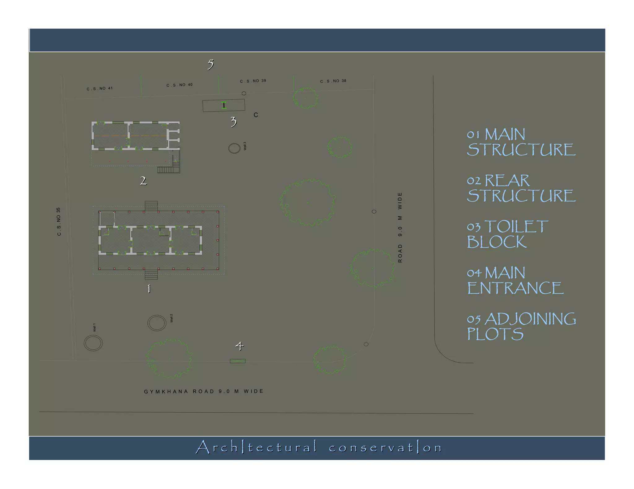 5
                                                                              C . S . NO 39   C . S . N O 38
                                        C . S . N O 40
                C . S . N O 41




                                                                          3
                                                                    I
                                                                                        C


                                                                                                                      01 MAIN
                                                                                                                      STRUCTURE




                                                                               Well 3
                                 2                                                                                    02 REAR
                                                                                                                      STRUCTURE




                                                                                                               WIDE
C . S . NO 35




                                                                                                                      03 TOILET




                                                                                                               M
                                                                                                                      BLOCK




                                                                                                               9.0
                                                                                                               ROAD
                                                                                                                      04 MAIN
                                 1                                                                                    ENTRANCE

                                                                                                                      05 ADJOINING
                                          Well 2




                                                                                                                      PLOTS
                   Well 1




                                                                          4


                                 G Y M K H A N A         R O A D   9 .0   M    W ID E




                                                         ArchItectural conservatIon
 