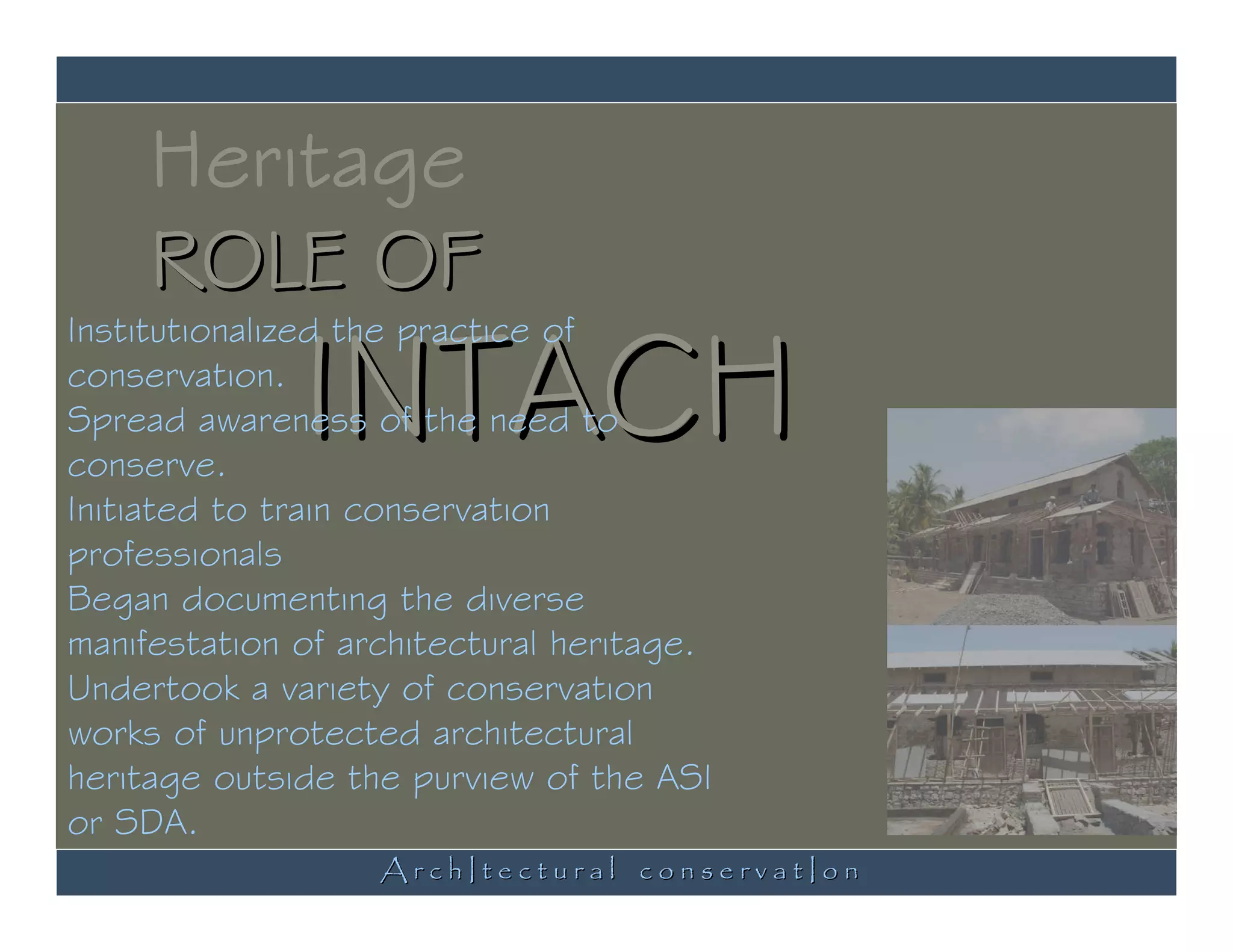 Heritage
     ROLE OF
              INTACH
Institutionalized the practice of
conservation.
Spread awareness of the need to
conserve.
Initiated to train conservation
professionals
Began documenting the diverse
manifestation of architectural heritage.
Undertook a variety of conservation
works of unprotected architectural
heritage outside the purview of the ASI
or SDA.
                   ArchItectural conservatIon
 
