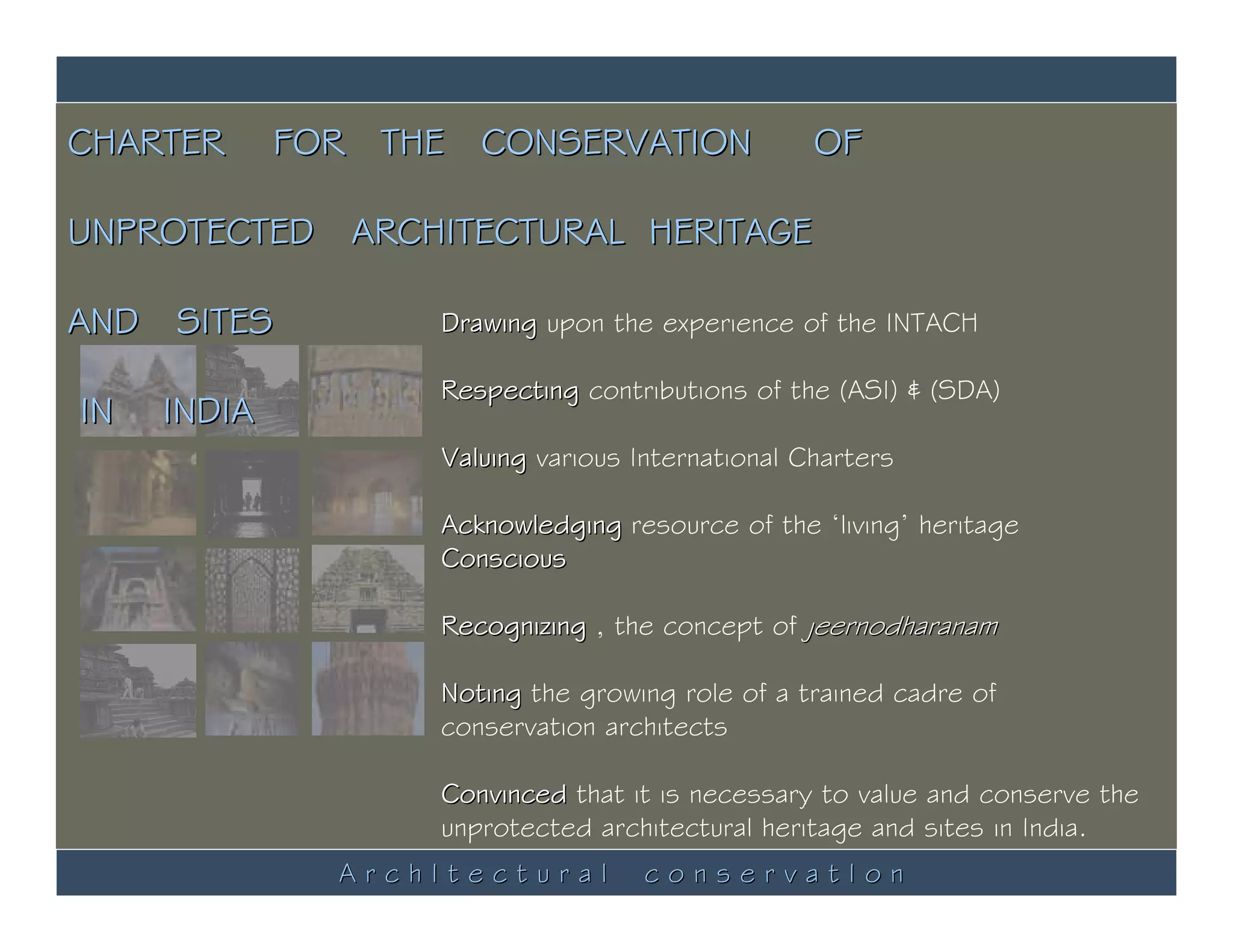 CHARTER      FOR THE CONSERVATION                 OF

UNPROTECTED ARCHITECTURAL HERITAGE

AND SITES          Drawing upon the experience of the INTACH

                   Respecting contributions of the (ASI) & (SDA)
IN   INDIA
                   Valuing various International Charters

                   Acknowledging resource of the ‘living’ heritage
                   Conscious

                   Recognizing , the concept of jeernodharanam

                   Noting the growing role of a trained cadre of
                   conservation architects

                   Convinced that it is necessary to value and conserve the
                   unprotected architectural heritage and sites in India.
               ArchItectural        conservatIon
 