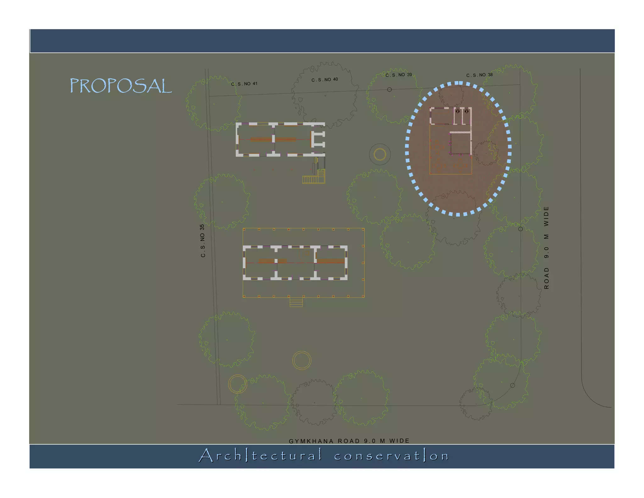PROPOSAL
                                                               C . S . NO 39   C . S . NO 38
                                               C . S . NO 40
                           C . S . NO 41




                                                                                               WIDE
           C . S . NO 35




                                                                                               M
                                                                                               9.0
                                                                                               ROAD
           ArchItectural conservatIon
                                           GYMKHANA ROAD 9.0 M WIDE
 