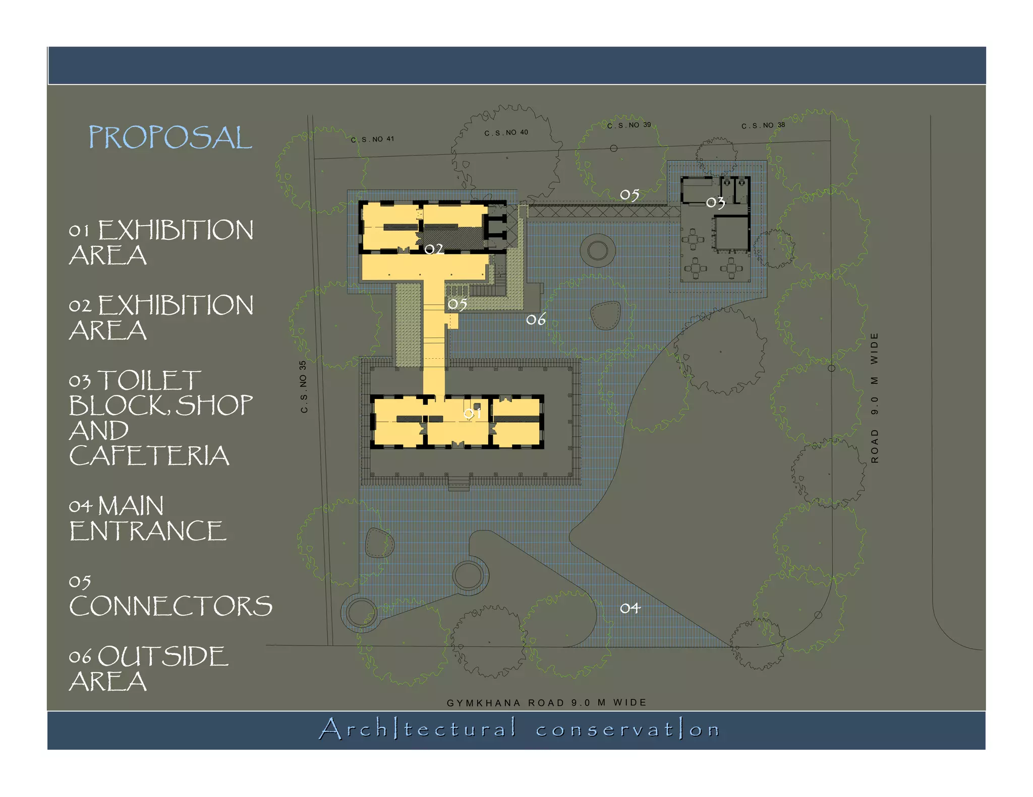 PROPOSAL
                                                                              C . S . NO 39        C . S . NO 38
                                                             C . S . NO 40
                                  C . S . NO 41




                                                                                 05           03
01 EXHIBITION
AREA                                              02


02 EXHIBITION                                          05
                                                                         06
AREA




                                                                                                                   WIDE
03 TOILET
                C . S . NO 35




BLOCK, SHOP




                                                                                                                   M
                                                        01




                                                                                                                   9.0
AND
CAFETERIA




                                                                                                                   ROAD
04 MAIN
ENTRANCE

05
CONNECTORS                                                                       04

06 OUTSIDE
AREA

                                ArchItectural conservatIon
                                                       GYMKHANA ROAD 9.0 M WIDE
 