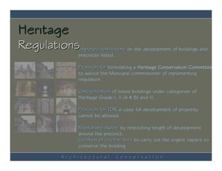 Heritage
RegulationsImposes restrictions on the development of buildings and
                     precincts listed.

                     Provision for formulating a Heritage Conservation Committee
                     to advice the Municipal commissioner of implementing
                     regulation.

                     Categorization of listed buildings under categories of
                     Heritage Grade-I, II (A & B) and III.

                     Provision for TDR in case full development of property
                     cannot be allowed.

                     Maintaining skyline by restricting height of development
                     around the precinct.
                     Creation of a repair fund to carry out the urgent repairs to
                     conserve the building

               ArchItectural             conservatIon
 