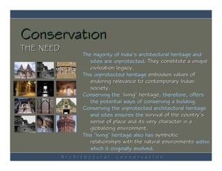Conservation
THE NEED
                The majority of India’s architectural heritage and
                   sites are unprotected. They constitute a unique
                   civilization legacy.
                This unprotected heritage embodies values of
                   enduring relevance to contemporary Indian
                   society.
                Conserving the ‘living’ heritage, therefore, offers
                   the potential ways of conserving a building.
                Conserving the unprotected architectural heritage
                   and sites ensures the survival of the country’s
                   sense of place and its very character in a
                   globalizing environment.
                This ‘living’ heritage also has symbiotic
                   relationships with the natural environments within
                   which it originally evolved.
           ArchItectural     conservatIon
 