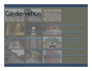 Conservation
INTEGRATED PROCERURE
                     Establishing criteria for listing buildings.

               Survey and inspection of buildings and areas.

     Designating conservation areas to maintain and enhance
                               their character and integrity.

              Establishing the implications of listing buildings

                           Designing controls and guidelines


           ArchItectural       conservatIon
 