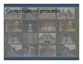 Conservation process
 STAGE II
Conservation policy and its implementation

Gathering information for the development of conservation

Requirements for retention of Significance

Physical condition External Requirements

Client’s requirements or feasible uses Developing conservation
   policy

Stating conservation policy and evolving strategies and
  options for its implementation
            ArchItectural      conservatIon
 