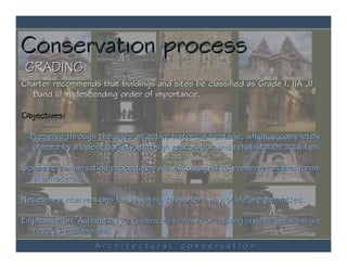 Conservation process
 GRADING
Charter recommends that buildings and sites be classified as Grade I, IIA ,II
  Band III in descending order of importance.

Objectives:

  Preserve through the ages an active historical heritage, which is completely
   utilized by modern society, through restoration and rehabilitation activities.

Scientific conservation procedures are encouraged to preserve original forms
   and materials.

Necessary interventions for adapting to modern way of life are permitted.

Emphasize on ‘Authenticity’. Tendencies to falsify or creating stylistic imitations are
   severely discouraged.
                     ArchItectural            conservatIon
 
