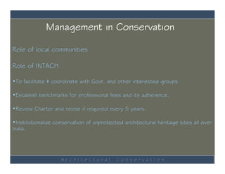 Management in Conservation

Role of local communities

Role of INTACH

•To facilitate & coordinate with Govt. and other interested groups

•Establish benchmarks for professional fees and its adherence.

•Review Charter and revise if required every 5 years.

•Institutionalize conservation of unprotected architectural heritage sites all over
India.




                    ArchItectural          conservatIon
 