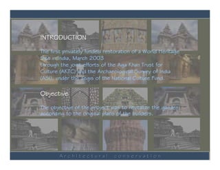 INTRODUCTION

The first privately funded restoration of a World Heritage
Site in India, March 2003
through the joint efforts of the Aga Khan Trust for
Culture (AKTC) and the Archaeological Survey of India
(ASI), under the aegis of the National Culture Fund.

Objective

The objective of the project was to revitalize the garden
according to the original plans of the builders.




        ArchItectural         conservatIon
 