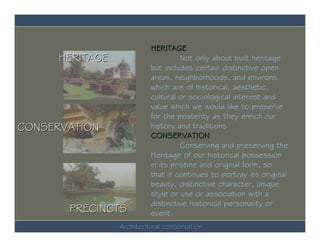 HERITAGE
      HERITAGE                      Not only about built heritage
                          but includes certain distinctive open
                          areas, neighborhoods, and environs
                          which are of historical, aesthetic,
                          cultural or sociological interest and
                          value which we would like to preserve
                          for the posterity as they enrich our
CONSERVATION              history and traditions
                          CONSERVATION
                                    Conserving and preserving the
                          Heritage of our historical possession
                          in its pristine and original form, so
                          that it continues to portray its original
                          beauty, distinctive character, unique
                          style or use or association with a
                          distinctive historical personality or
       PRECINCTS          event.
                 Architectural conservation
 