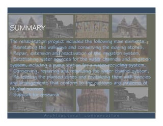 SUMMARY
The rehabilitation project included the following main elements:
· Reinstating the walkways and conserving the edging stones,
· Repair, extension and reactivation of the irrigation system,
· Establishing water sources for the water channels and irrigation
system, including a pump station for a water-recycling system,
· Conserving, repairing and rebuilding the water channel system,
· Re-leveling the planted zones and revitalizing them with species
and arrangements that conform to the customs and patterns of
Mughal sources.
· Support for research.



                ArchItectural     conservatIon
 