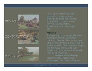 Heritage characteristics to be
                            preserved or conserved are
                            identified as elevational features,
HERITAGE                    floor heights, cornices, special
                            carvings designs, motifs,
                            architectural style, roof-scape
                            etc.
                            PRECINTS
                            A neighbourhood or an area which has
CONSERVATION                buildings of more or less similar
                            character, Style or Features, etc. and
                            which collectively have a group value of
                            special features. These provide a unique
                            and distinctive character to such
                            neighbourhood or area as a whole and
                            need to be preserved.
PRECINCTS                             Examples are- Old village
                            settlements like khotachi Wadi,
                            matharpakadi, Old Bandra village etc.

               Architectural conservation
 