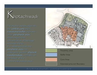 Khotachiwadi
The area is demarcated as
the central core area,
transitional buffer area and
outer peripheral area
according to the
concentration of heritage
buildings there.
It is observed that the
peripheral area has                    Periphery area
undergone greater physical
transformation, perhaps as             Buffer Area
the result of the                      Core Area
commercial area around.
                                       Extended precinct Boundary

                  ArchItectural   conservatIon
 