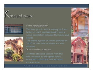Khotachiwadi
         Front porch/verandah
         The front porch, with a sloping roof and
         timber or cast iron balustrade, form a
         social connection between the house and
         street.
         The sitting system of timber benches or
         “otla” of concrete or stone are also
         common.
        External timber staircase
         A timber staircase leading from the
        front verandah to the upper floors
        with ornate balustrade and handrails
        are also seen.
        ArchItectural        conservatIon
 