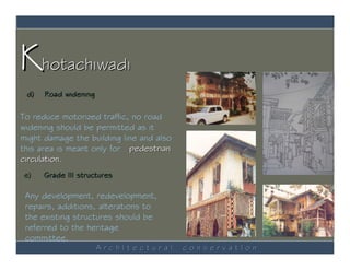 Khotachiwadi
 d)   Road widening

To reduce motorized traffic, no road
widening should be permitted as it
might damage the building line and also
this area is meant only for pedestrian
circulation.
e)    Grade III structures

 Any development, redevelopment,
 repairs, additions, alterations to
 the existing structures should be
 referred to the heritage
 committee.
                      ArchItectural       conservatIon
 