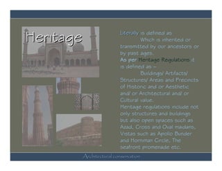 Heritage               Literally is defined as
                                 Which is inherited or
                       transmitted by our ancestors or
                       by past ages.
                       As per Heritage Regulations it
                       is defined as –
                                 Buildings/ Artifacts/
                       Structures/ Areas and Precincts
                       of Historic and or Aesthetic
                       and/ or Architectural and/ or
                       Cultural value.
                       Heritage regulations include not
                       only structures and buildings
                       but also open spaces such as
                       Azad, Cross and Oval maidans,
                       Vistas such as Apollo Bunder
                       and Horniman Circle, The
                       seafront promenade etc.
       Architectural conservation
 