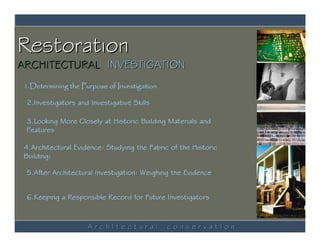 Restoration
ARCHITECTURAL INVESTIGATION
 1.Determining the Purpose of Investigation

 2.Investigators and Investigative Skills

 3.Looking More Closely at Historic Building Materials and
 Features

 4.Architectural Evidence: Studying the Fabric of the Historic
 Building:

 5.After Architectural Investigation: Weighing the Evidence


 6.Keeping a Responsible Record for Future Investigators



                     ArchItectural            conservatIon
 