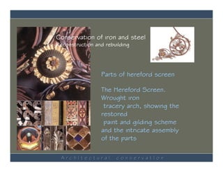 Conservation of iron and steel
Reconstruction and rebuilding




                 Parts of hereford screen

                 The Hereford Screen.
                 Wrought iron
                  tracery arch, showing the
                 restored
                  paint and gilding scheme
                 and the intricate assembly
                 of the parts

  ArchItectural        conservatIon
 