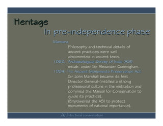 Heritage
       In pre-independence phase
         Mansara
                Philosophy and technical details of
                ancient practices were well
                documented in ancient texts.
         1862, Archaeological Survey of India (ASI)
                estab. under Sir Alexander Cunningham.
         1904, The Ancient Monuments Preservation Act
                Sir John Marshall became its first
                Director General-(instilled a strong
                professional culture in the institution and
                compiled the Manual for Conservation to
                guide its practice).
                (Empowered the ASI to protect
                monuments of national importance).

             Architectural conservation
 