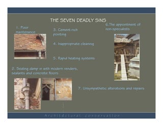 THE SEVEN DEADLY SINS
                                                          6.The appointment of
  1. Poor                                                 non-specialists
                        3. Cement-rich
  maintenance
                        pointing

                        4. Inappropriate cleaning


                        5. Rapid heating systems

2. Sealing damp in with modern renders,
sealants and concrete floors



                              M
                                          7. Unsympathetic alterations and repairs
                              a
                              s
                              o
                              n
                              r
                              y

                              r
                              e
                              p
                              a
                              i
                              r
                              s


                   ArchItectural
                              b
                              y               conservatIon
                              S
 