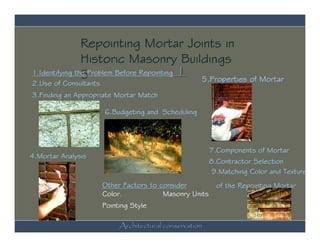 Repointing Mortar Joints in
                Historic Masonry Buildings
1.Identifying the Problem Before Repointing 1
                5
2.Use of Consultants
                                              5.Properties of Mortar
3.Finding an Appropriate Mortar Match

                       6.Budgeting and Scheduling




                                                         7.Components of Mortar
4.Mortar Analysis
                                                         8.Contractor Selection
                                                          9.Matching Color and Texture
                       Other Factors to consider           of the Repointing Mortar
                       Color.            Masonry Units
                       Pointing Style

                            Architectural conservation
 